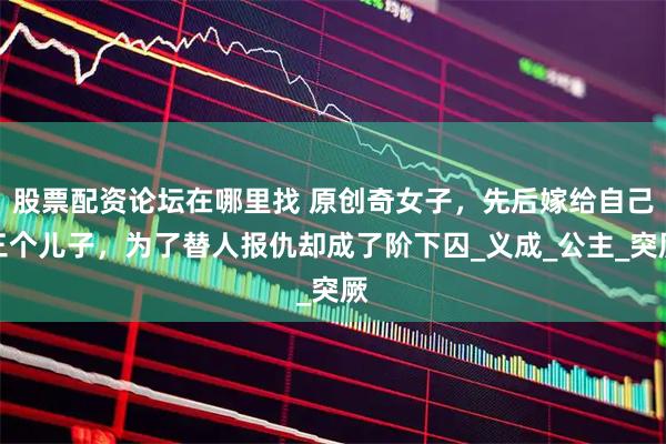 股票配资论坛在哪里找 原创奇女子，先后嫁给自己三个儿子，为了替人报仇却成了阶下囚_义成_公主_突厥