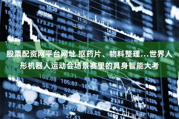 股票配资网平台网址 抠药片、物料整理…世界人形机器人运动会场景赛里的具身智能大考
