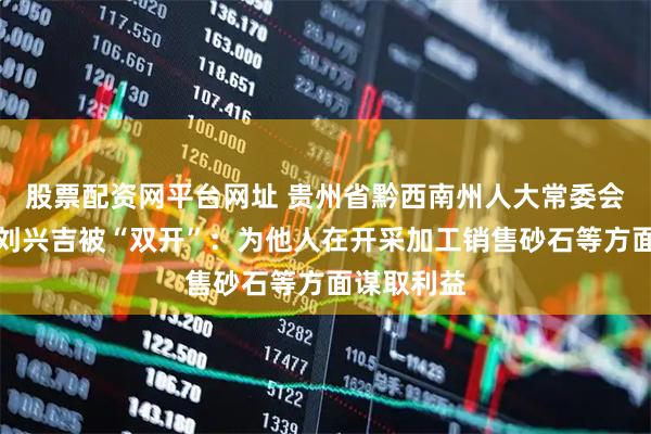 股票配资网平台网址 贵州省黔西南州人大常委会原副主任刘兴吉被“双开”：为他人在开采加工销售砂石等方面谋取利益