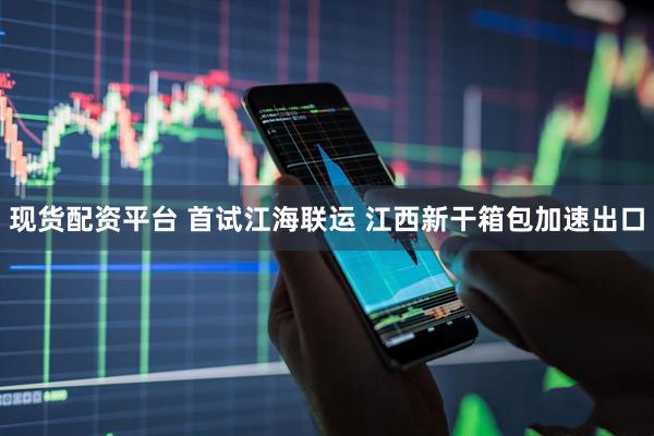 现货配资平台 首试江海联运 江西新干箱包加速出口