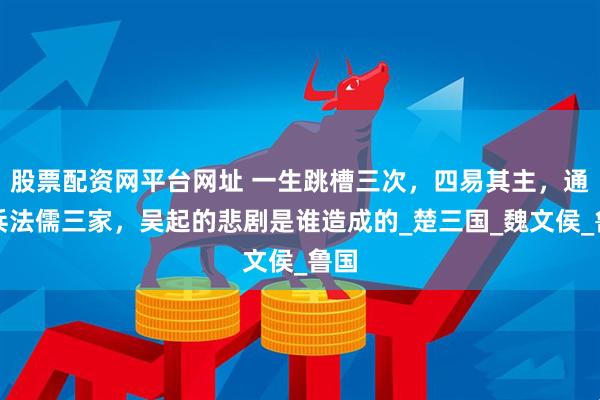 股票配资网平台网址 一生跳槽三次，四易其主，通晓兵法儒三家，吴起的悲剧是谁造成的_楚三国_魏文侯_鲁国