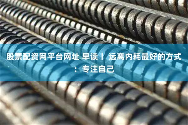 股票配资网平台网址 早读丨 远离内耗最好的方式：专注自己