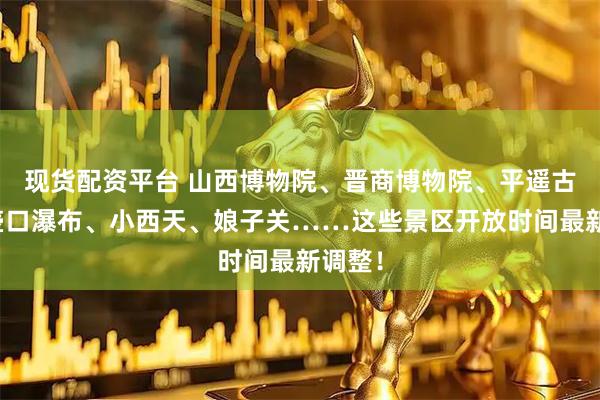 现货配资平台 山西博物院、晋商博物院、平遥古城、壶口瀑布、小西天、娘子关……这些景区开放时间最新调整！