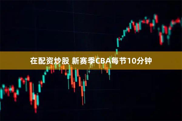 在配资炒股 新赛季CBA每节10分钟