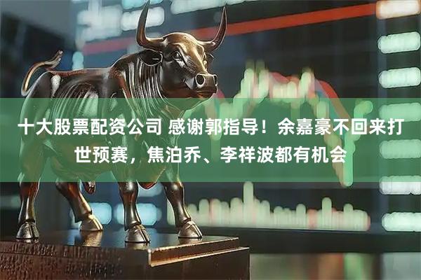 十大股票配资公司 感谢郭指导!余嘉豪不回来打世预赛,焦泊乔、李祥波都有机会