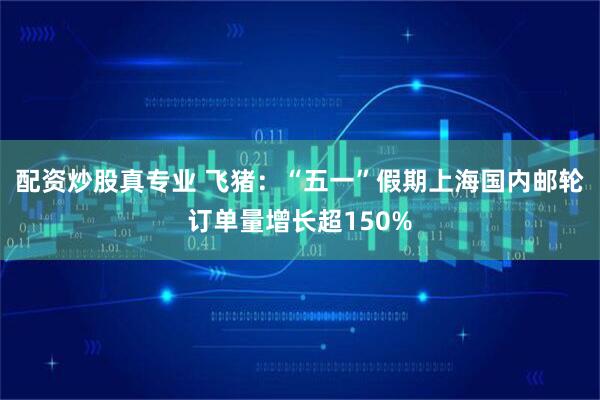 配资炒股真专业 飞猪：“五一”假期上海国内邮轮订单量增长超150%
