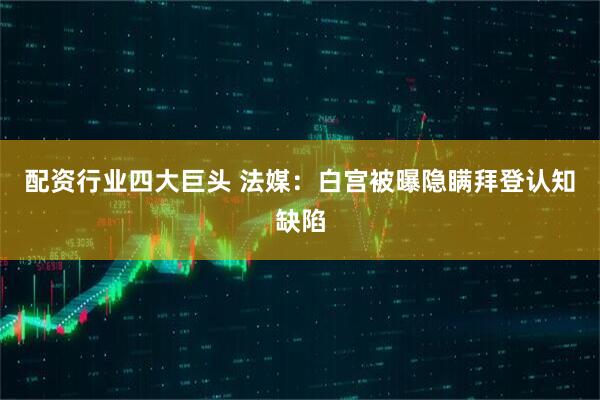 配资行业四大巨头 法媒：白宫被曝隐瞒拜登认知缺陷