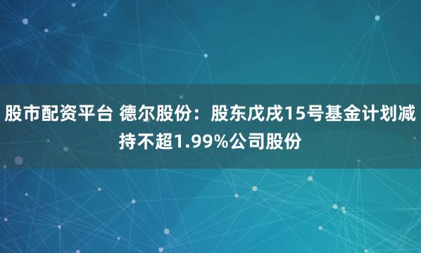 股市配资平台 德尔股份：股东戊戌15号基金计划减持不超1.99%公司股份