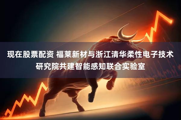 现在股票配资 福莱新材与浙江清华柔性电子技术研究院共建智能感知联合实验室