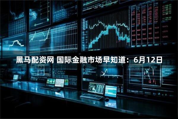 黑马配资网 国际金融市场早知道：6月12日