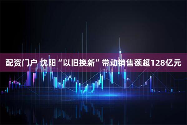 配资门户 沈阳“以旧换新”带动销售额超128亿元