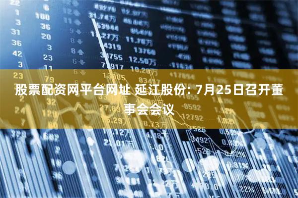 股票配资网平台网址 延江股份: 7月25日召开董事会会议