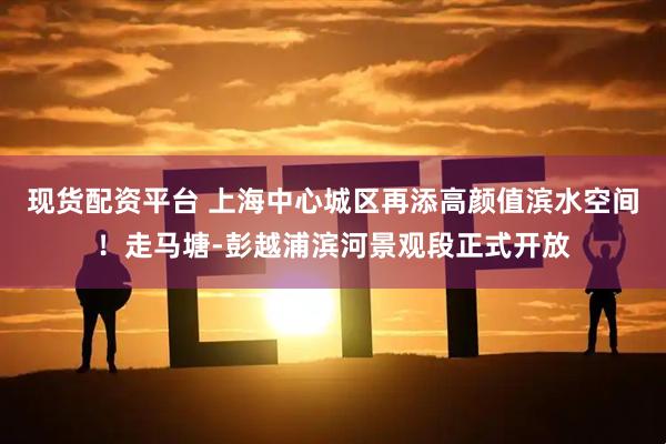 现货配资平台 上海中心城区再添高颜值滨水空间！走马塘-彭越浦滨河景观段正式开放