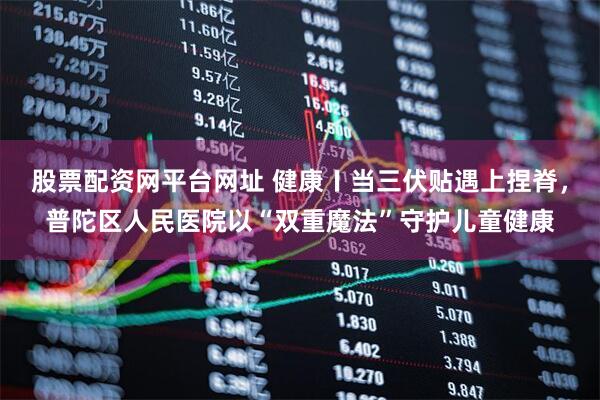股票配资网平台网址 健康〡当三伏贴遇上捏脊，普陀区人民医院以“双重魔法”守护儿童健康