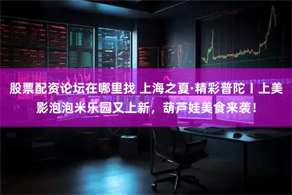股票配资论坛在哪里找 上海之夏·精彩普陀〡上美影泡泡米乐园又上新，葫芦娃美食来袭！