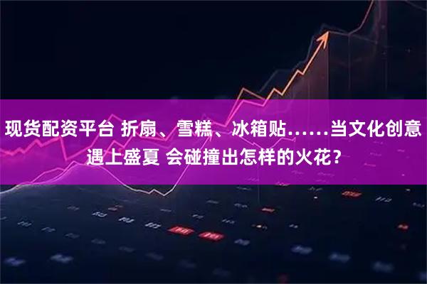 现货配资平台 折扇、雪糕、冰箱贴……当文化创意遇上盛夏 会碰撞出怎样的火花？