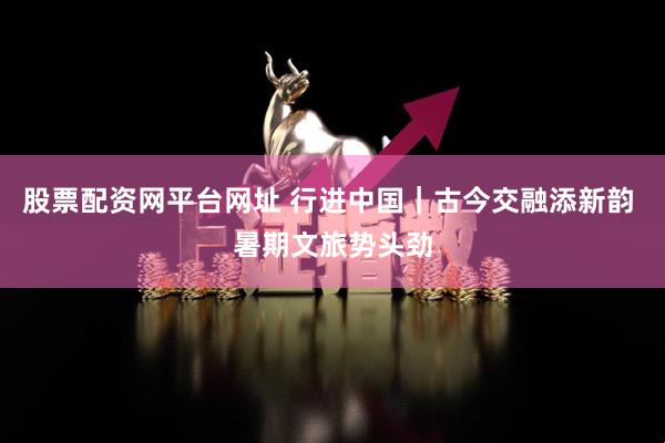 股票配资网平台网址 行进中国｜古今交融添新韵 暑期文旅势头劲