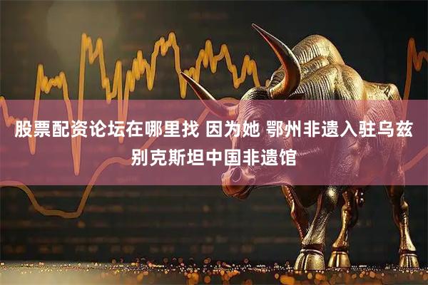 股票配资论坛在哪里找 因为她 鄂州非遗入驻乌兹别克斯坦中国非遗馆