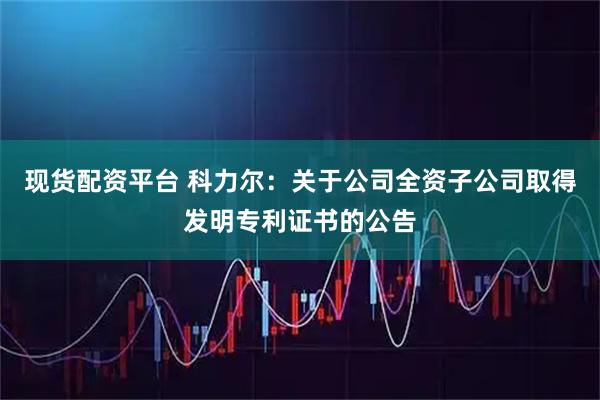 现货配资平台 科力尔：关于公司全资子公司取得发明专利证书的公告