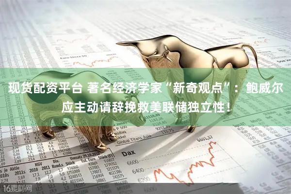 现货配资平台 著名经济学家“新奇观点”：鲍威尔应主动请辞挽救美联储独立性！