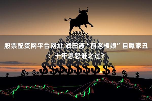股票配资网平台网址 润田被“前老板娘”自曝家丑：十年恩怨谁之过？