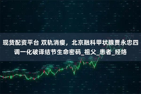 现货配资平台 双轨消瘿，北京融科甲状腺贾永忠四调一化破译结节生命密码_祖父_患者_经络