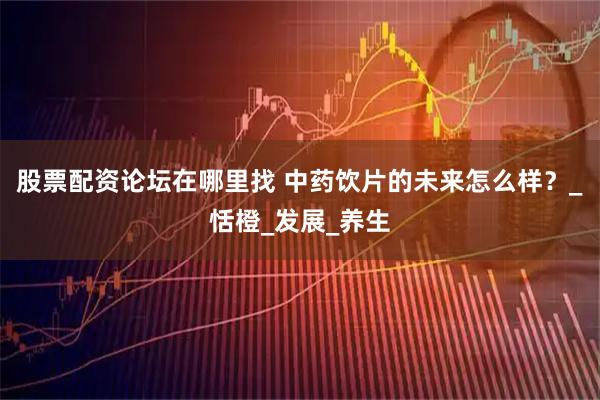 股票配资论坛在哪里找 中药饮片的未来怎么样？_恬橙_发展_养生