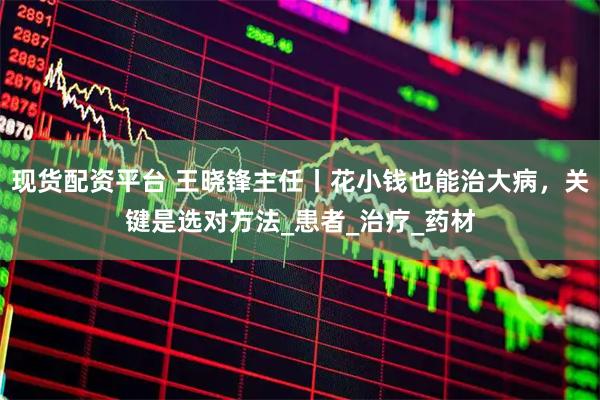 现货配资平台 王晓锋主任丨花小钱也能治大病，关键是选对方法_患者_治疗_药材