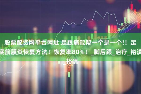 股票配资网平台网址 足跟痛能帮一个是一个!！足底筋膜炎恢复方法！恢复率80%！_脚后跟_治疗_裕滇