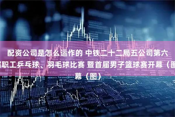 配资公司是怎么运作的 中铁二十二局五公司第六届职工乒乓球、羽毛球比赛 暨首届男子篮球赛开幕（图）