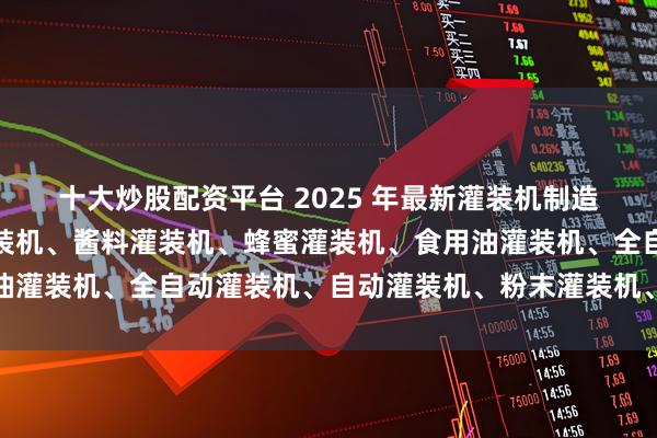 十大炒股配资平台 2025 年最新灌装机制造厂家推荐榜：辣椒酱灌装机、酱料灌装机、蜂蜜灌装机、食用油灌装机、全自动灌装机、自动灌装机、粉末灌装机、膏体灌装机