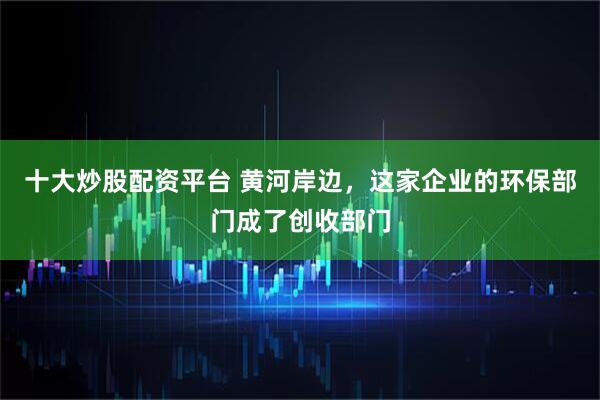 十大炒股配资平台 黄河岸边，这家企业的环保部门成了创收部门