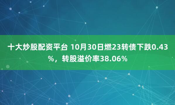十大炒股配资平台 10月30日燃23转债下跌0.43%，转股溢价率38.06%