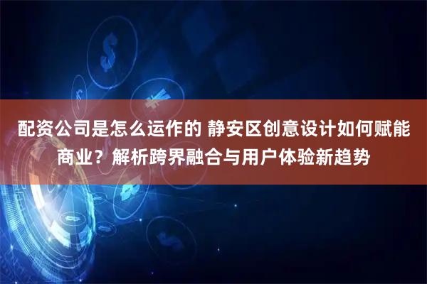 配资公司是怎么运作的 静安区创意设计如何赋能商业？解析跨界融合与用户体验新趋势