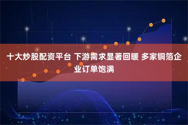 十大炒股配资平台 下游需求显著回暖 多家铜箔企业订单饱满