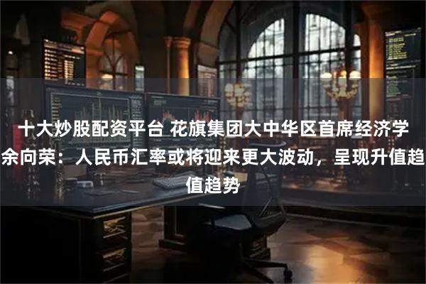 十大炒股配资平台 花旗集团大中华区首席经济学家余向荣：人民币汇率或将迎来更大波动，呈现升值趋势
