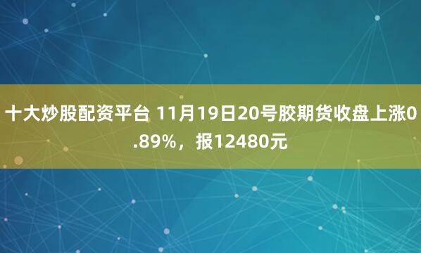 十大炒股配资平台 11月19日20号胶期货收盘上涨0.89%，报12480元