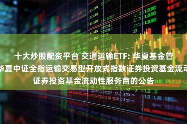 十大炒股配资平台 交通运输ETF: 华夏基金管理有限公司关于华夏中证全指运输交易型开放式指数证券投资基金流动性服务商的公告