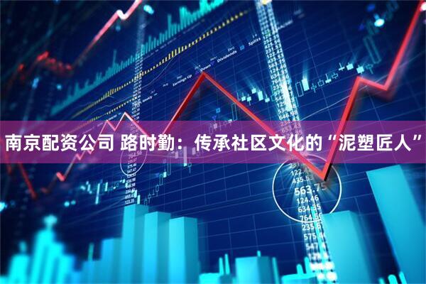 南京配资公司 路时勤：传承社区文化的“泥塑匠人”