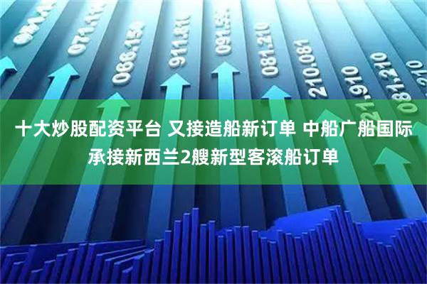 十大炒股配资平台 又接造船新订单 中船广船国际承接新西兰2艘新型客滚船订单