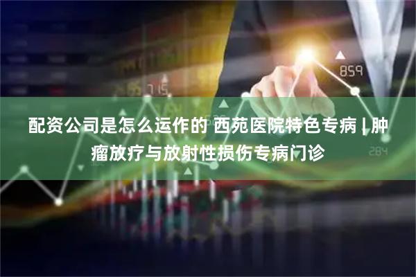 配资公司是怎么运作的 西苑医院特色专病 | 肿瘤放疗与放射性损伤专病门诊