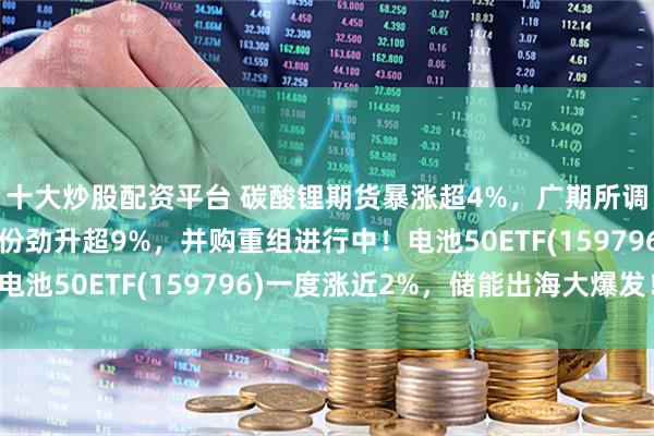 十大炒股配资平台 碳酸锂期货暴涨超4%，广期所调整交易限额！恩捷股份劲升超9%，并购重组进行中！电池50ETF(159796)一度涨近2%，储能出海大爆发！