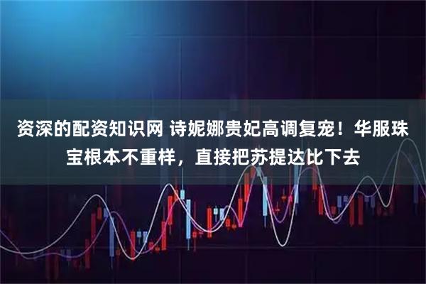 资深的配资知识网 诗妮娜贵妃高调复宠！华服珠宝根本不重样，直接把苏提达比下去