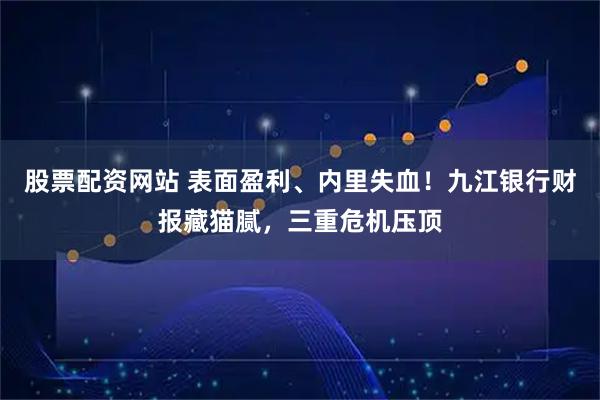股票配资网站 表面盈利、内里失血！九江银行财报藏猫腻，三重危机压顶