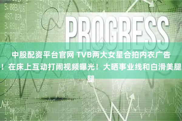 中股配资平台官网 TVB两大女星合拍内衣广告！在床上互动打闹视频曝光！大晒事业线和白滑美腿
