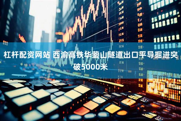 杠杆配资网站 西渝高铁华蓥山隧道出口平导掘进突破5000米