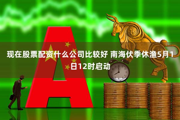 现在股票配资什么公司比较好 南海伏季休渔5月1日12时启动