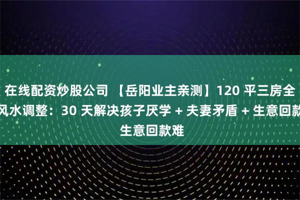 在线配资炒股公司 【岳阳业主亲测】120 平三房全屋风水调整：30 天解决孩子厌学 + 夫妻矛盾 + 生意回款难