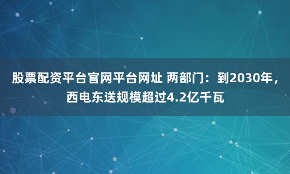 股票配资平台官网平台网址 两部门：到2030年，西电东送规模超过4.2亿千瓦