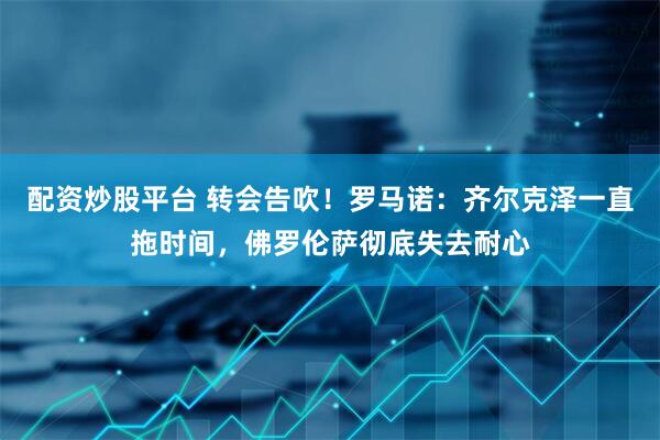 配资炒股平台 转会告吹！罗马诺：齐尔克泽一直拖时间，佛罗伦萨彻底失去耐心